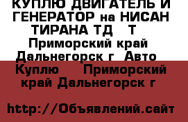 КУПЛЮ ДВИГАТЕЛЬ И ГЕНЕРАТОР на НИСАН ТИРАНА ТД,27Т  - Приморский край, Дальнегорск г. Авто » Куплю   . Приморский край,Дальнегорск г.